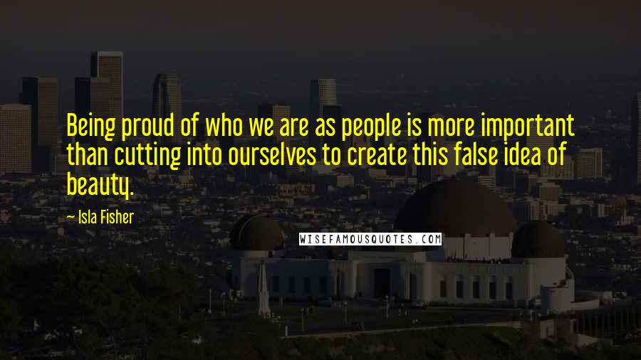 Isla Fisher Quotes: Being proud of who we are as people is more important than cutting into ourselves to create this false idea of beauty.