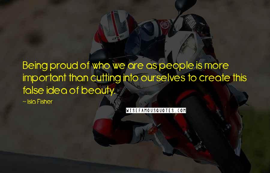 Isla Fisher Quotes: Being proud of who we are as people is more important than cutting into ourselves to create this false idea of beauty.