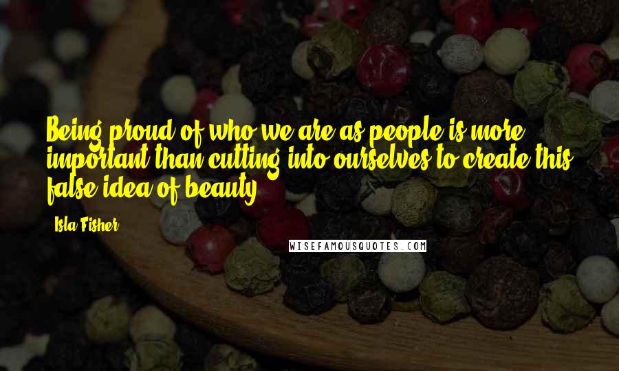 Isla Fisher Quotes: Being proud of who we are as people is more important than cutting into ourselves to create this false idea of beauty.