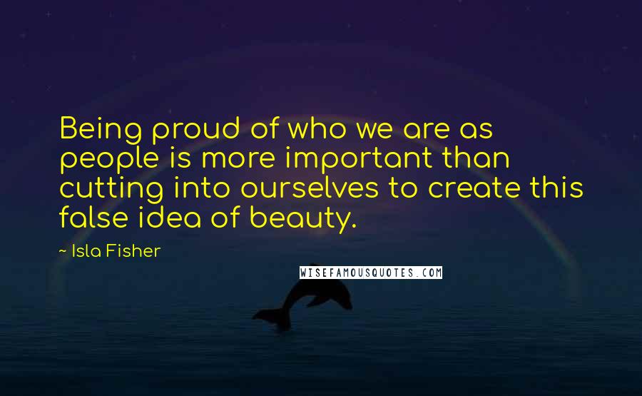 Isla Fisher Quotes: Being proud of who we are as people is more important than cutting into ourselves to create this false idea of beauty.