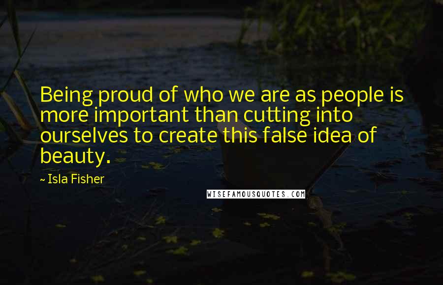 Isla Fisher Quotes: Being proud of who we are as people is more important than cutting into ourselves to create this false idea of beauty.