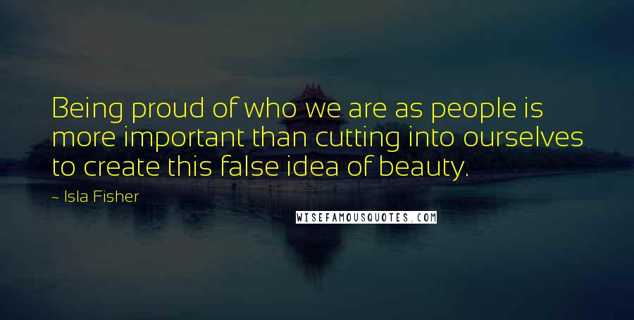 Isla Fisher Quotes: Being proud of who we are as people is more important than cutting into ourselves to create this false idea of beauty.