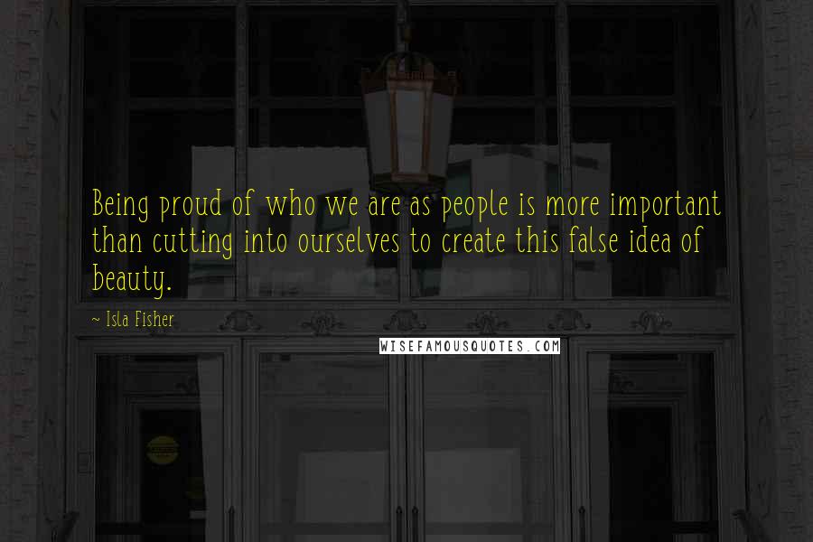 Isla Fisher Quotes: Being proud of who we are as people is more important than cutting into ourselves to create this false idea of beauty.