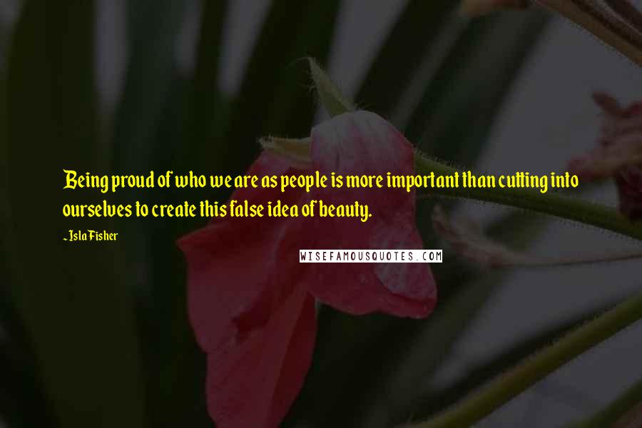 Isla Fisher Quotes: Being proud of who we are as people is more important than cutting into ourselves to create this false idea of beauty.