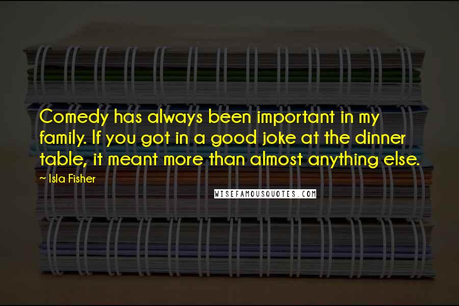 Isla Fisher Quotes: Comedy has always been important in my family. If you got in a good joke at the dinner table, it meant more than almost anything else.