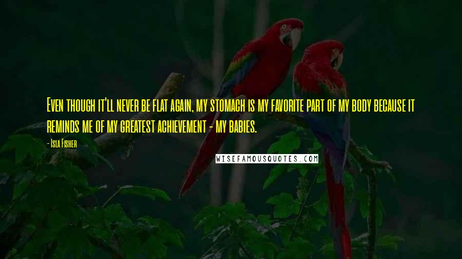 Isla Fisher Quotes: Even though it'll never be flat again, my stomach is my favorite part of my body because it reminds me of my greatest achievement - my babies.