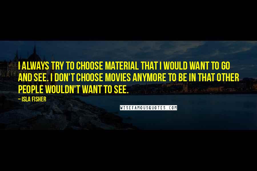 Isla Fisher Quotes: I always try to choose material that I would want to go and see. I don't choose movies anymore to be in that other people wouldn't want to see.