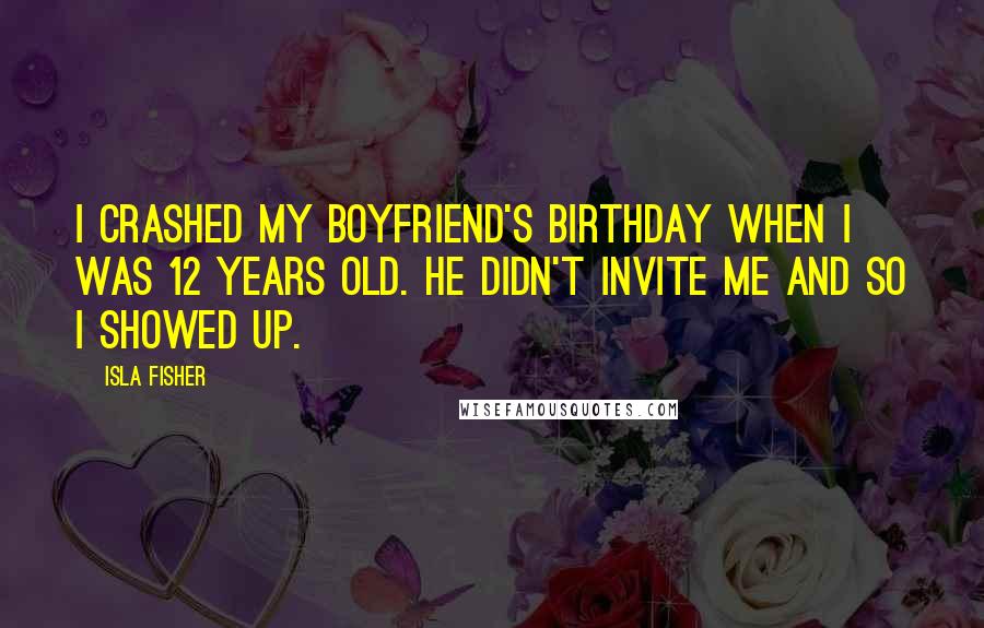 Isla Fisher Quotes: I crashed my boyfriend's birthday when I was 12 years old. He didn't invite me and so I showed up.