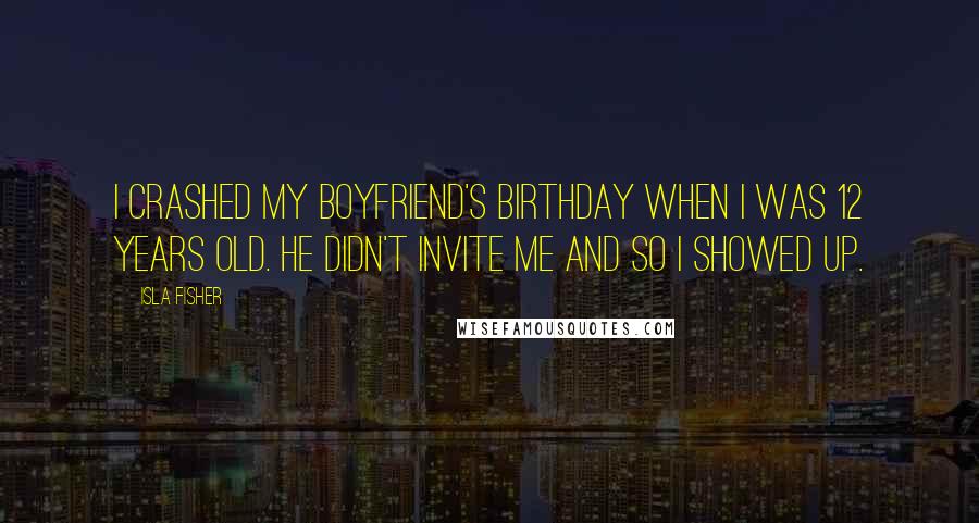 Isla Fisher Quotes: I crashed my boyfriend's birthday when I was 12 years old. He didn't invite me and so I showed up.