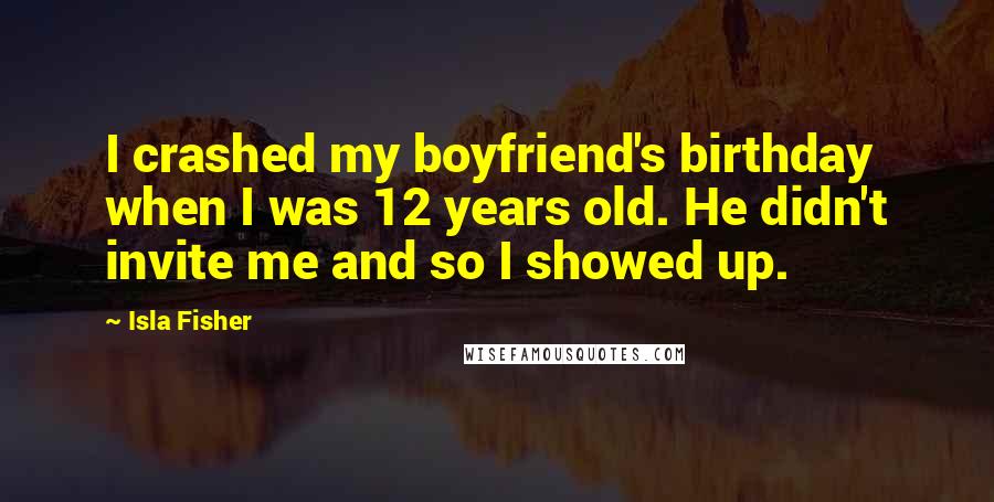 Isla Fisher Quotes: I crashed my boyfriend's birthday when I was 12 years old. He didn't invite me and so I showed up.