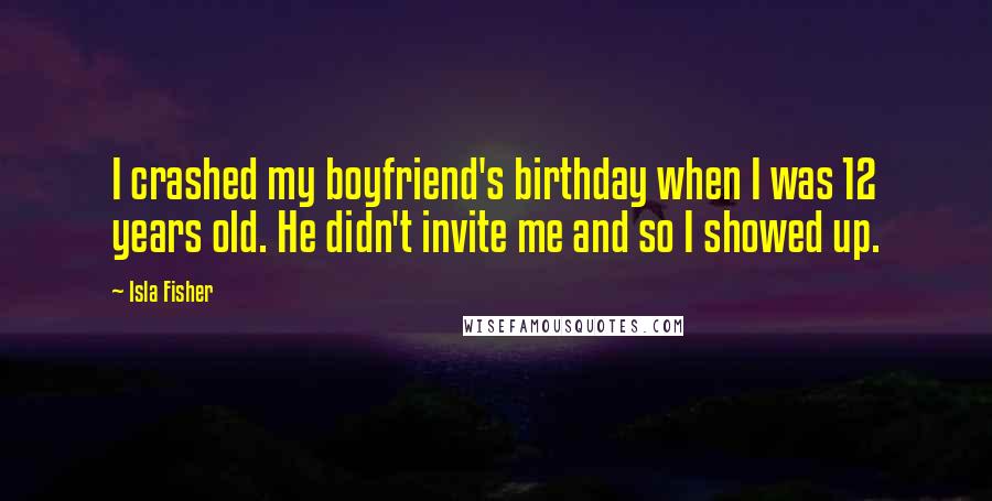 Isla Fisher Quotes: I crashed my boyfriend's birthday when I was 12 years old. He didn't invite me and so I showed up.