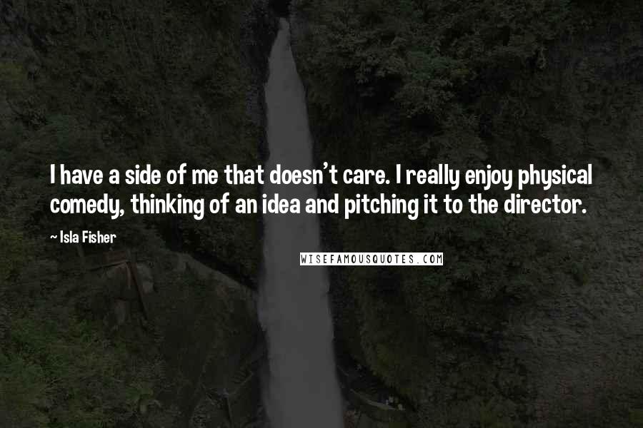 Isla Fisher Quotes: I have a side of me that doesn't care. I really enjoy physical comedy, thinking of an idea and pitching it to the director.