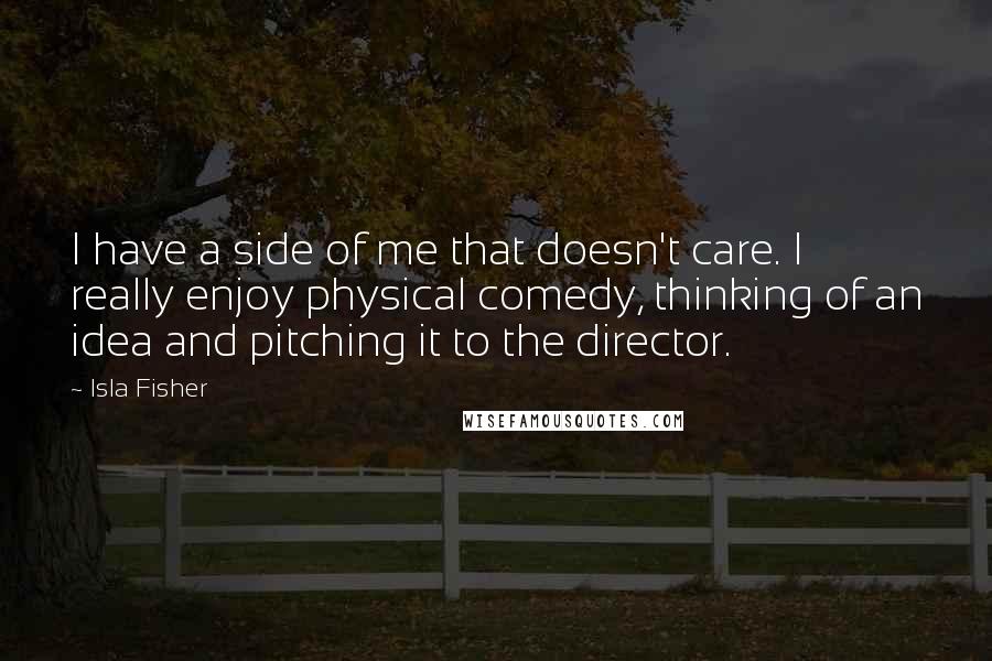 Isla Fisher Quotes: I have a side of me that doesn't care. I really enjoy physical comedy, thinking of an idea and pitching it to the director.