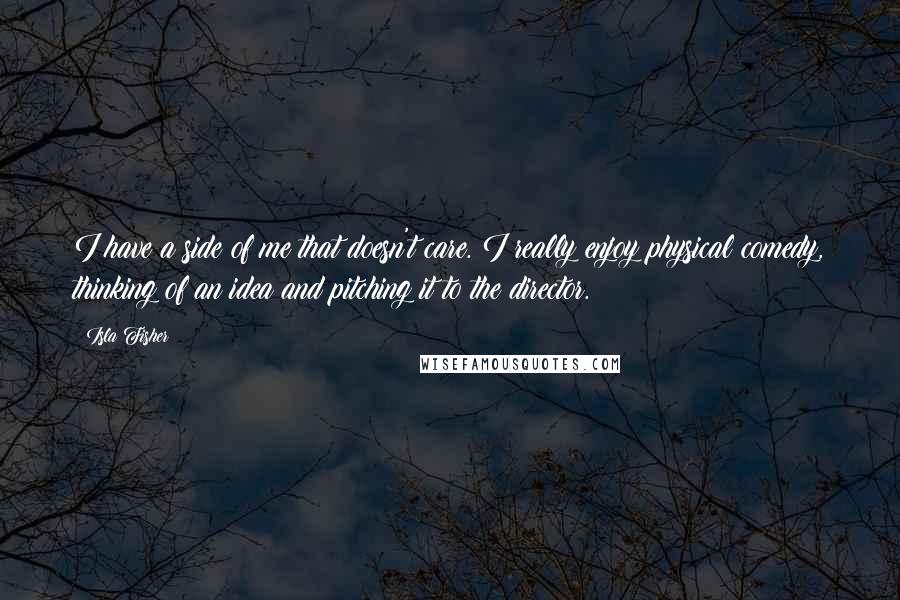 Isla Fisher Quotes: I have a side of me that doesn't care. I really enjoy physical comedy, thinking of an idea and pitching it to the director.