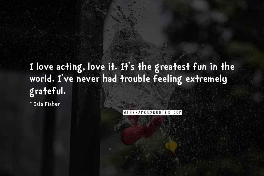 Isla Fisher Quotes: I love acting, love it. It's the greatest fun in the world. I've never had trouble feeling extremely grateful.