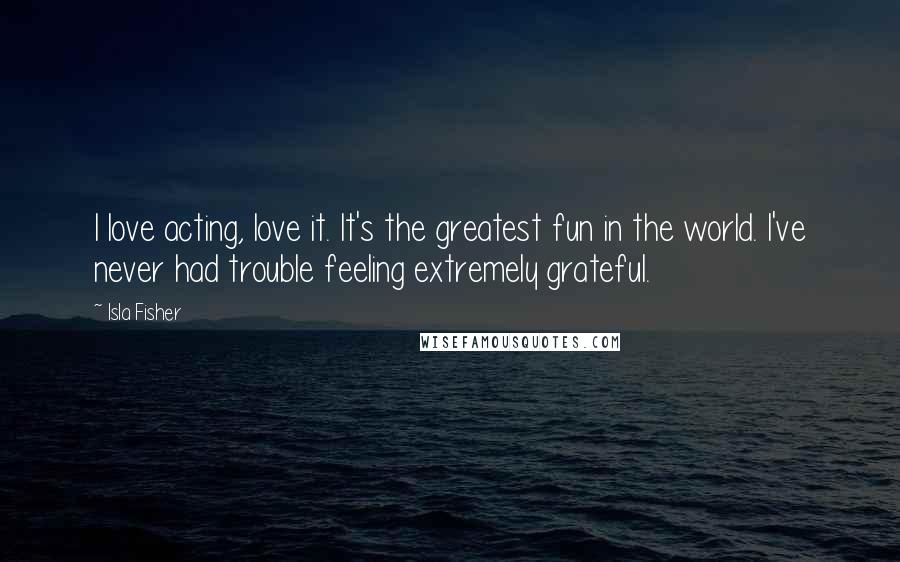 Isla Fisher Quotes: I love acting, love it. It's the greatest fun in the world. I've never had trouble feeling extremely grateful.