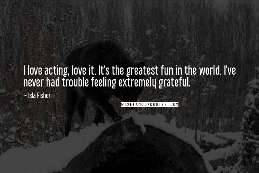 Isla Fisher Quotes: I love acting, love it. It's the greatest fun in the world. I've never had trouble feeling extremely grateful.