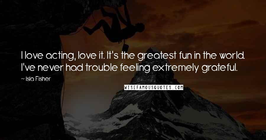 Isla Fisher Quotes: I love acting, love it. It's the greatest fun in the world. I've never had trouble feeling extremely grateful.