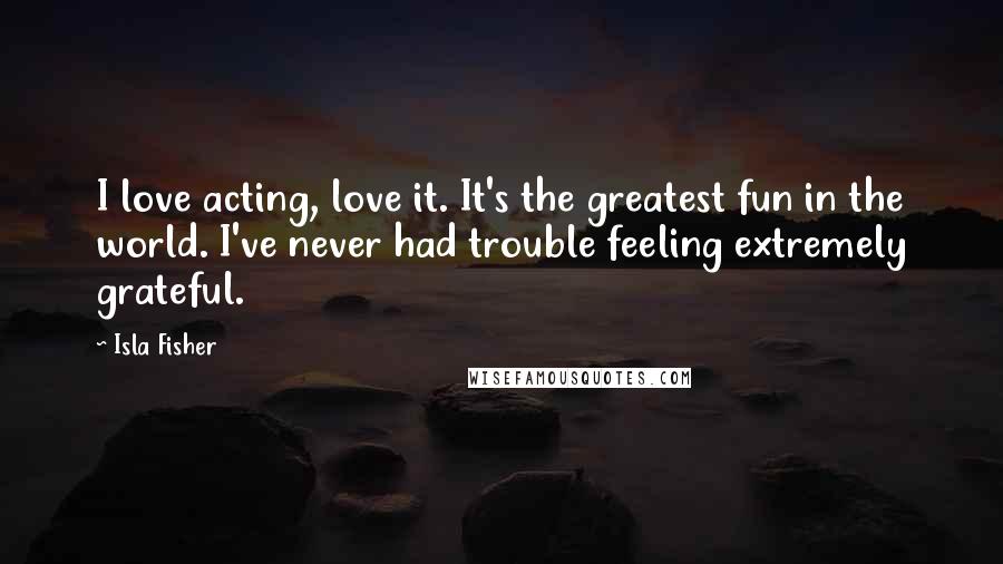 Isla Fisher Quotes: I love acting, love it. It's the greatest fun in the world. I've never had trouble feeling extremely grateful.