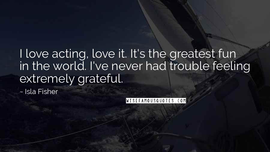 Isla Fisher Quotes: I love acting, love it. It's the greatest fun in the world. I've never had trouble feeling extremely grateful.