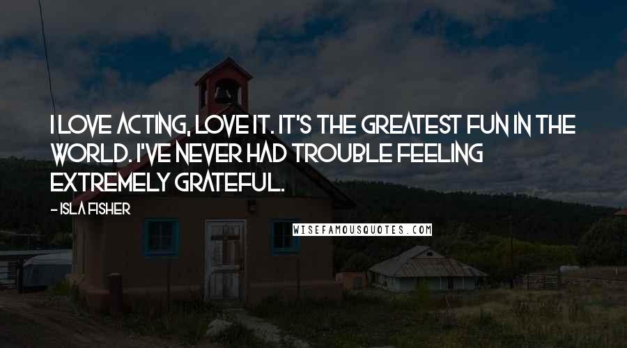 Isla Fisher Quotes: I love acting, love it. It's the greatest fun in the world. I've never had trouble feeling extremely grateful.