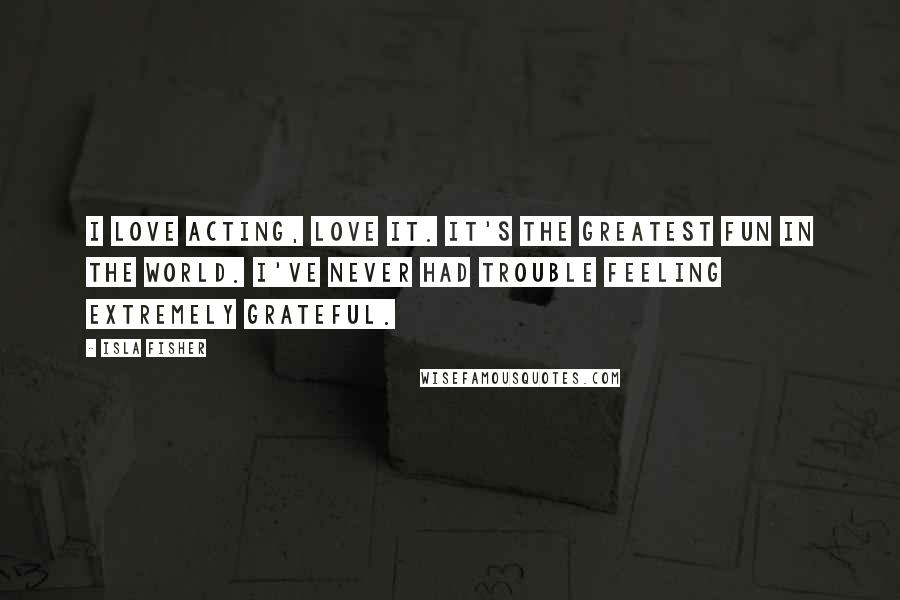 Isla Fisher Quotes: I love acting, love it. It's the greatest fun in the world. I've never had trouble feeling extremely grateful.