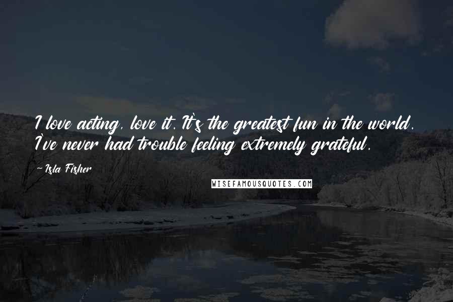 Isla Fisher Quotes: I love acting, love it. It's the greatest fun in the world. I've never had trouble feeling extremely grateful.