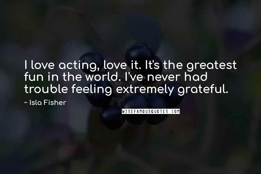 Isla Fisher Quotes: I love acting, love it. It's the greatest fun in the world. I've never had trouble feeling extremely grateful.