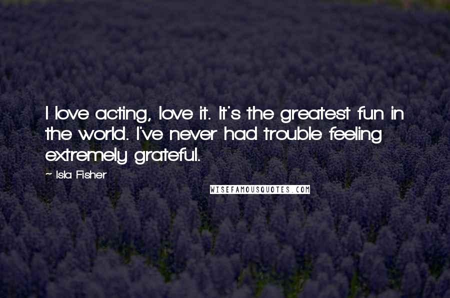 Isla Fisher Quotes: I love acting, love it. It's the greatest fun in the world. I've never had trouble feeling extremely grateful.