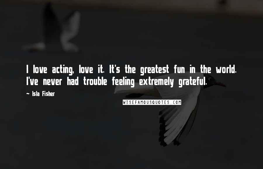 Isla Fisher Quotes: I love acting, love it. It's the greatest fun in the world. I've never had trouble feeling extremely grateful.