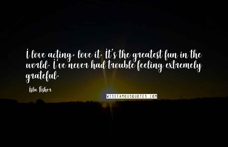 Isla Fisher Quotes: I love acting, love it. It's the greatest fun in the world. I've never had trouble feeling extremely grateful.