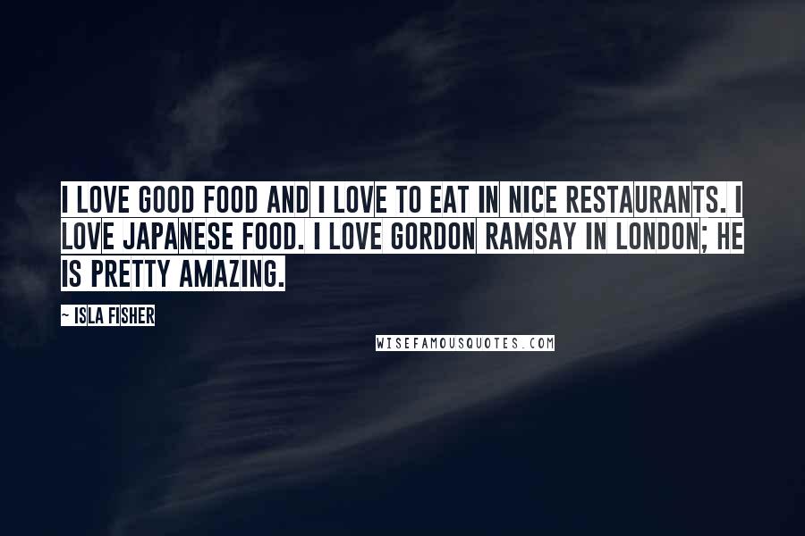 Isla Fisher Quotes: I love good food and I love to eat in nice restaurants. I love Japanese food. I love Gordon Ramsay in London; he is pretty amazing.
