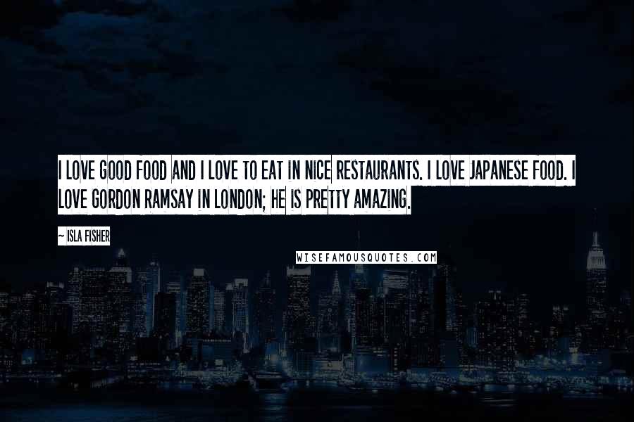 Isla Fisher Quotes: I love good food and I love to eat in nice restaurants. I love Japanese food. I love Gordon Ramsay in London; he is pretty amazing.