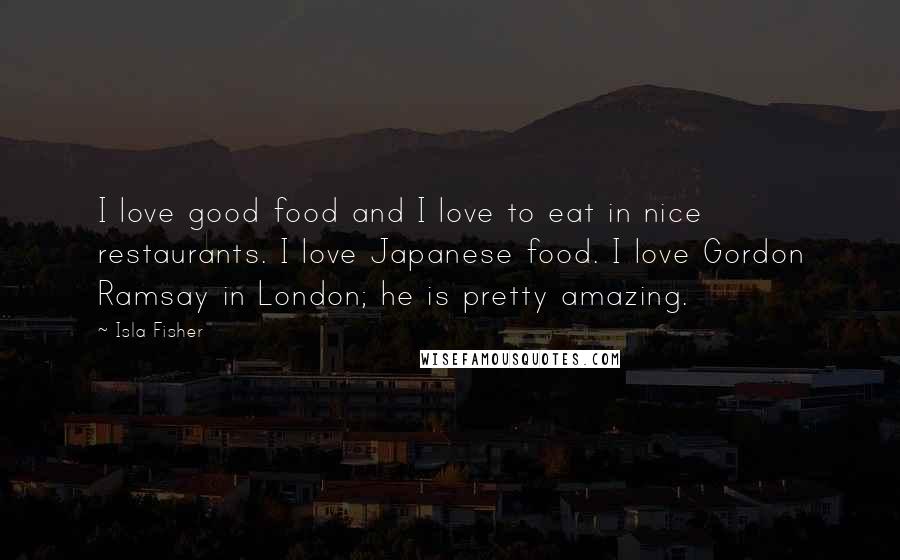 Isla Fisher Quotes: I love good food and I love to eat in nice restaurants. I love Japanese food. I love Gordon Ramsay in London; he is pretty amazing.