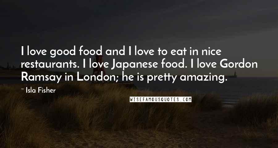 Isla Fisher Quotes: I love good food and I love to eat in nice restaurants. I love Japanese food. I love Gordon Ramsay in London; he is pretty amazing.