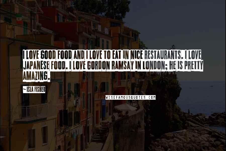 Isla Fisher Quotes: I love good food and I love to eat in nice restaurants. I love Japanese food. I love Gordon Ramsay in London; he is pretty amazing.