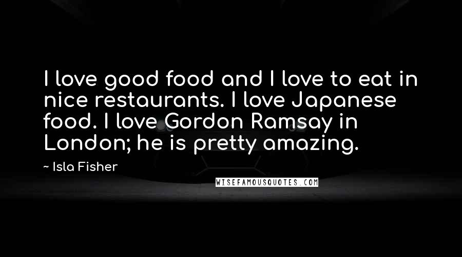 Isla Fisher Quotes: I love good food and I love to eat in nice restaurants. I love Japanese food. I love Gordon Ramsay in London; he is pretty amazing.