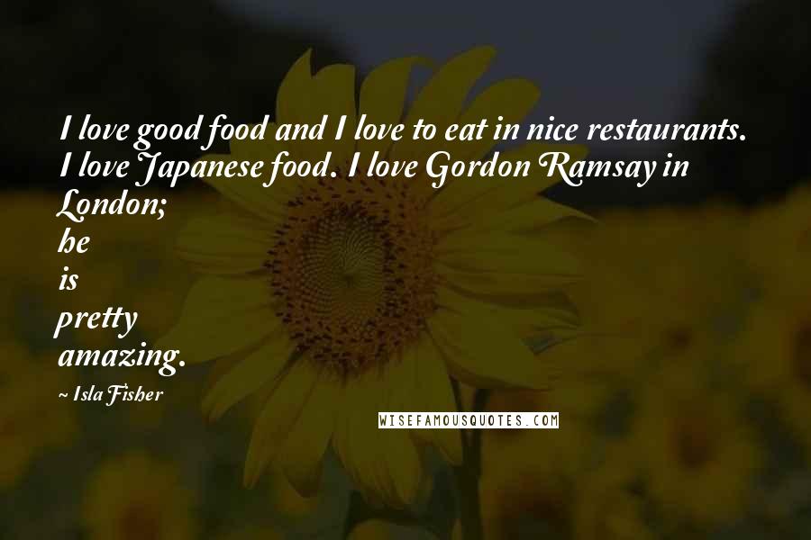 Isla Fisher Quotes: I love good food and I love to eat in nice restaurants. I love Japanese food. I love Gordon Ramsay in London; he is pretty amazing.