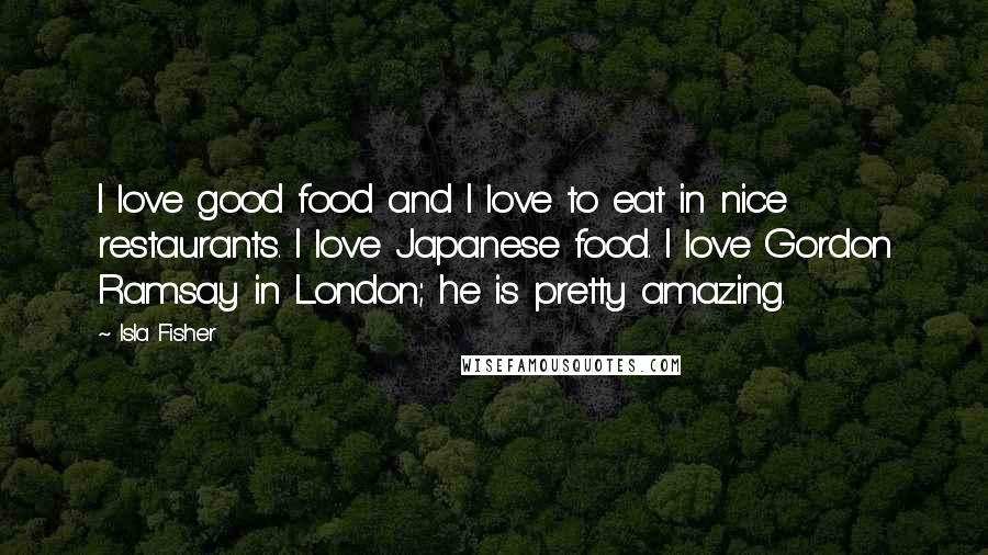 Isla Fisher Quotes: I love good food and I love to eat in nice restaurants. I love Japanese food. I love Gordon Ramsay in London; he is pretty amazing.