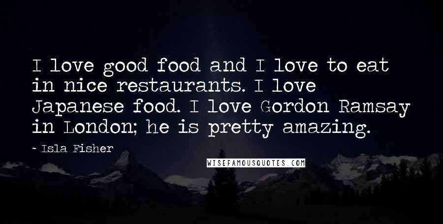 Isla Fisher Quotes: I love good food and I love to eat in nice restaurants. I love Japanese food. I love Gordon Ramsay in London; he is pretty amazing.