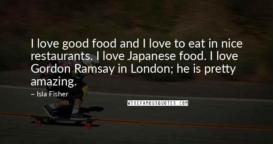 Isla Fisher Quotes: I love good food and I love to eat in nice restaurants. I love Japanese food. I love Gordon Ramsay in London; he is pretty amazing.