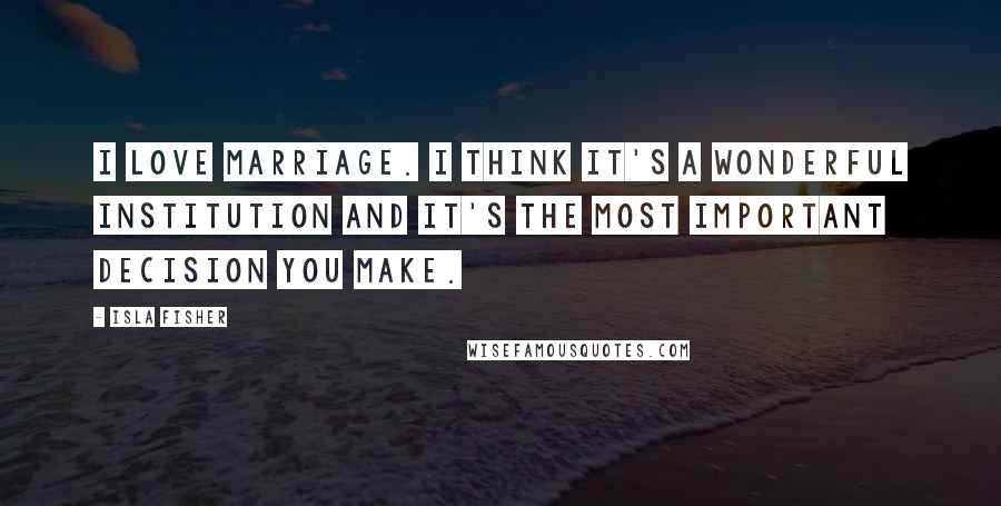 Isla Fisher Quotes: I love marriage. I think it's a wonderful institution and it's the most important decision you make.