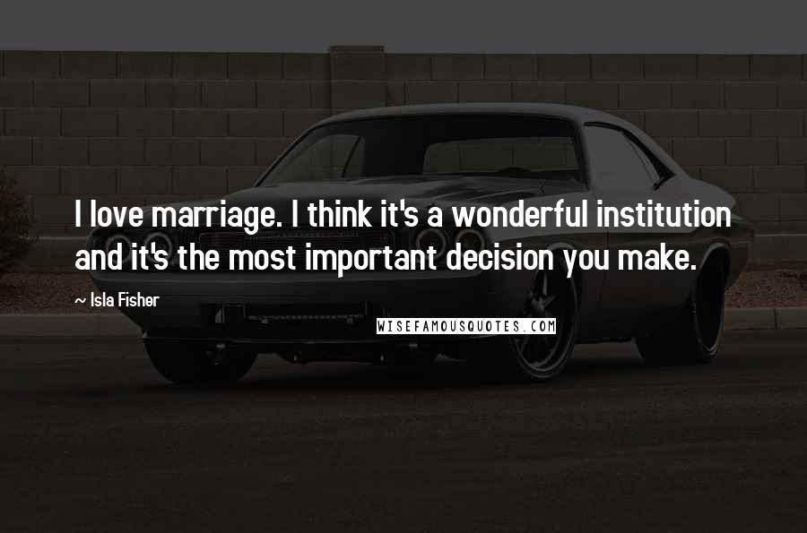 Isla Fisher Quotes: I love marriage. I think it's a wonderful institution and it's the most important decision you make.