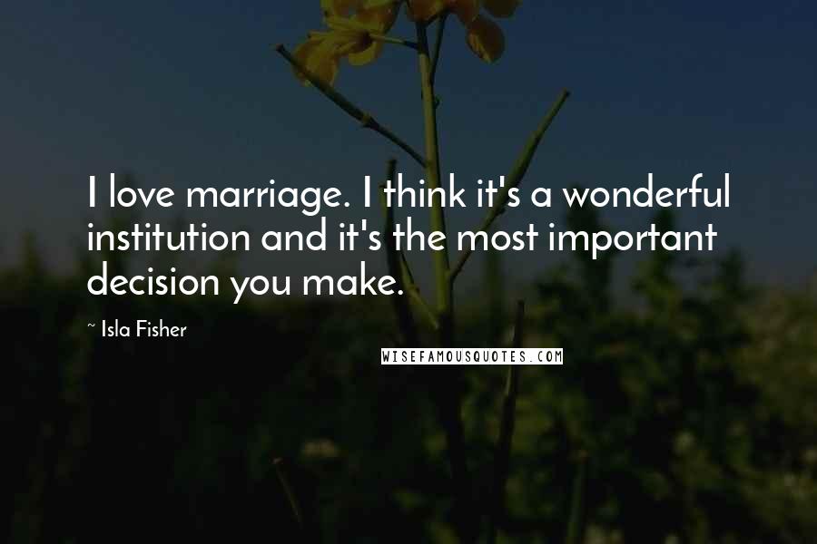 Isla Fisher Quotes: I love marriage. I think it's a wonderful institution and it's the most important decision you make.