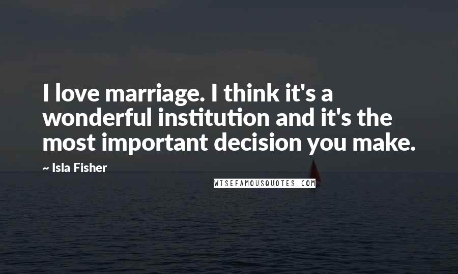 Isla Fisher Quotes: I love marriage. I think it's a wonderful institution and it's the most important decision you make.