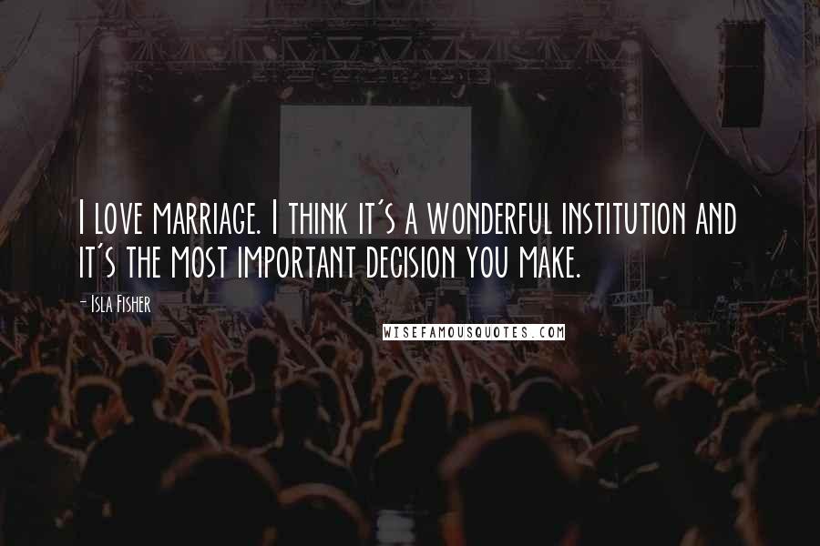 Isla Fisher Quotes: I love marriage. I think it's a wonderful institution and it's the most important decision you make.