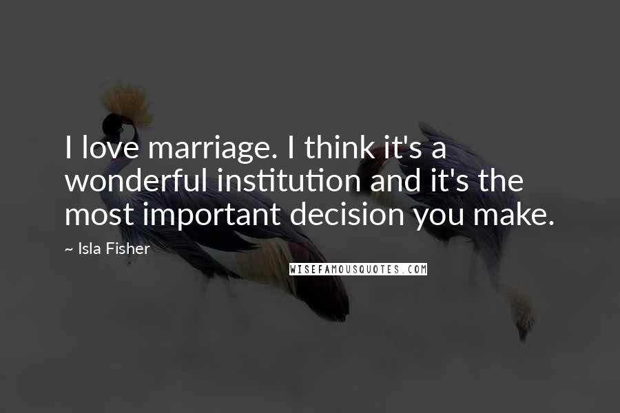 Isla Fisher Quotes: I love marriage. I think it's a wonderful institution and it's the most important decision you make.