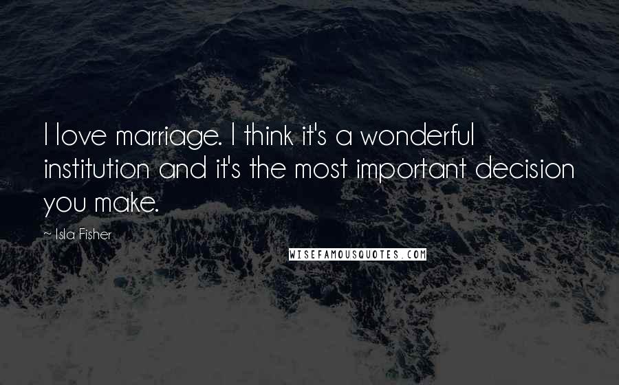 Isla Fisher Quotes: I love marriage. I think it's a wonderful institution and it's the most important decision you make.