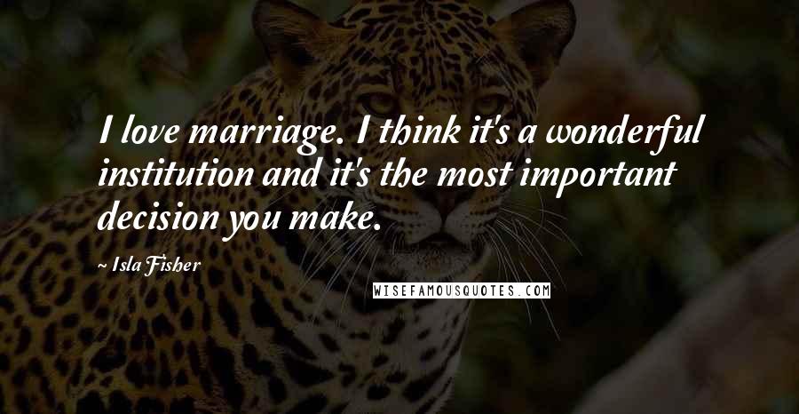 Isla Fisher Quotes: I love marriage. I think it's a wonderful institution and it's the most important decision you make.