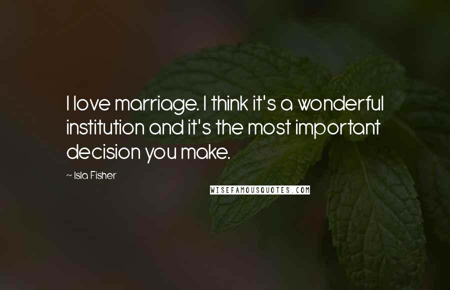 Isla Fisher Quotes: I love marriage. I think it's a wonderful institution and it's the most important decision you make.